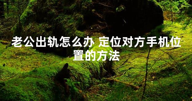 老公出轨怎么办 定位对方手机位置的方法